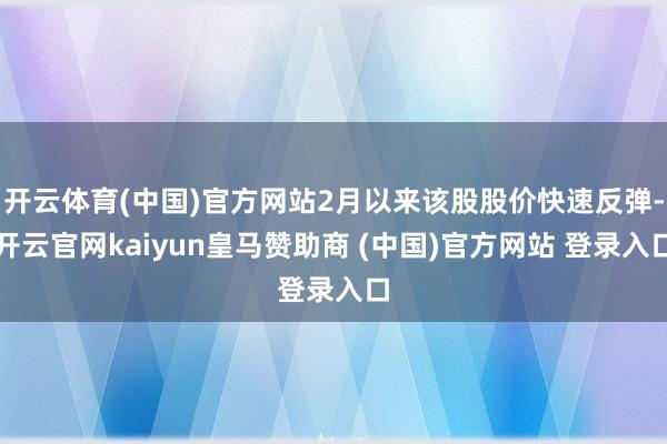 开云体育(中国)官方网站2月以来该股股价快速反弹-开云官网kaiyun皇马赞助商 (中国)官方网站 登录入口