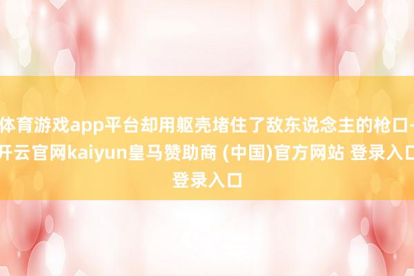 体育游戏app平台却用躯壳堵住了敌东说念主的枪口-开云官网kaiyun皇马赞助商 (中国)官方网站 登录入口