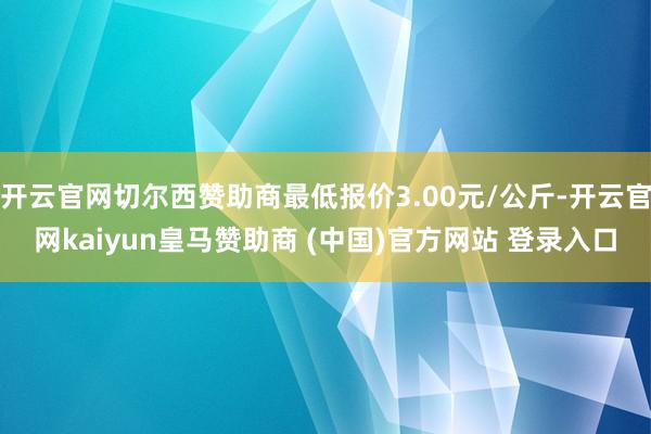 开云官网切尔西赞助商最低报价3.00元/公斤-开云官网kaiyun皇马赞助商 (中国)官方网站 登录入口
