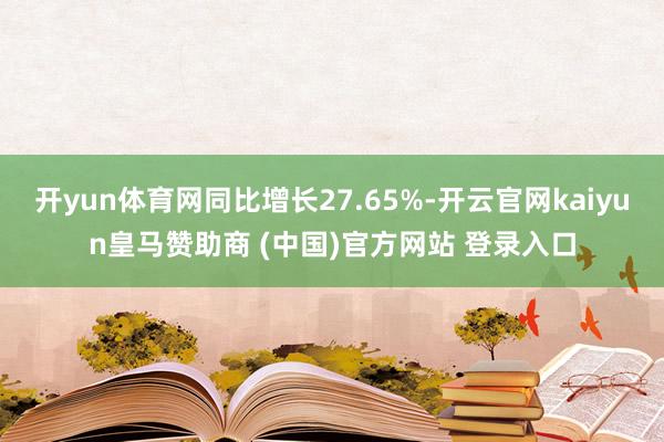 开yun体育网同比增长27.65%-开云官网kaiyun皇马赞助商 (中国)官方网站 登录入口