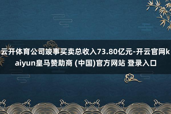 云开体育公司竣事买卖总收入73.80亿元-开云官网kaiyun皇马赞助商 (中国)官方网站 登录入口