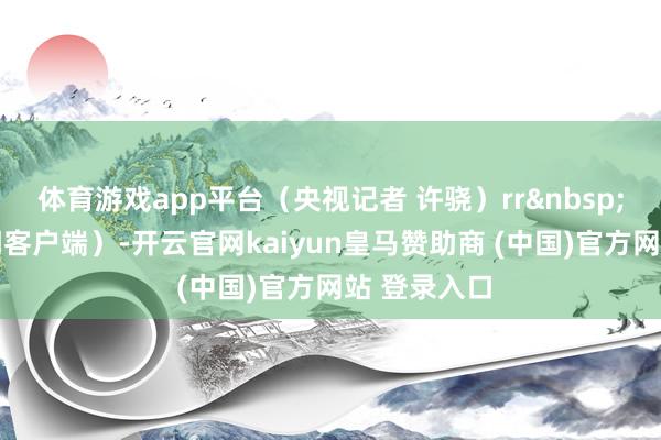 体育游戏app平台（央视记者 许骁）rr&nbsp; （央视新闻客户端）-开云官网kaiyun皇马赞助商 (中国)官方网站 登录入口