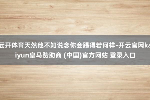 云开体育天然他不知说念你会踢得若何样-开云官网kaiyun皇马赞助商 (中国)官方网站 登录入口
