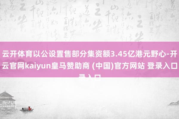 云开体育以公设置售部分集资额3.45亿港元野心-开云官网kaiyun皇马赞助商 (中国)官方网站 登录入口