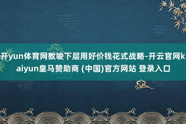 开yun体育网教唆下层用好价钱花式战略-开云官网kaiyun皇马赞助商 (中国)官方网站 登录入口