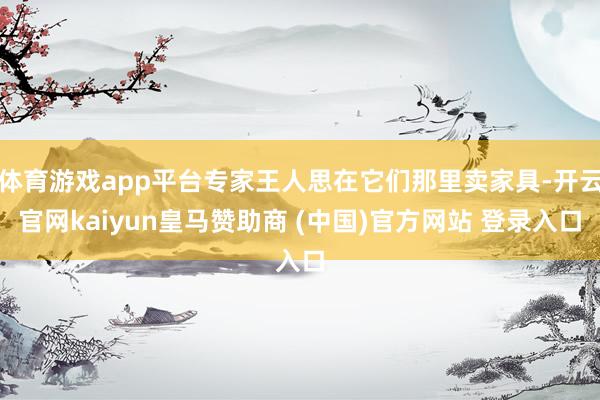 体育游戏app平台专家王人思在它们那里卖家具-开云官网kaiyun皇马赞助商 (中国)官方网站 登录入口