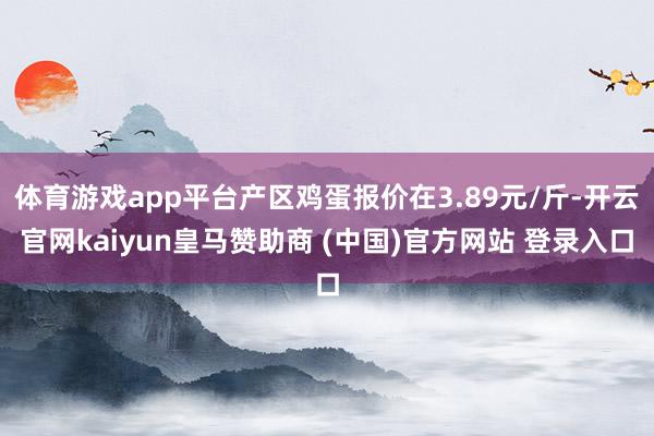 体育游戏app平台产区鸡蛋报价在3.89元/斤-开云官网kaiyun皇马赞助商 (中国)官方网站 登录入口