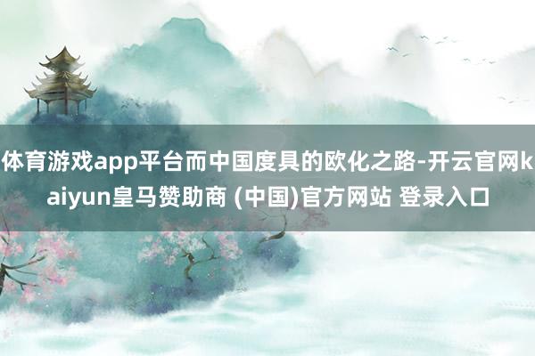 体育游戏app平台而中国度具的欧化之路-开云官网kaiyun皇马赞助商 (中国)官方网站 登录入口