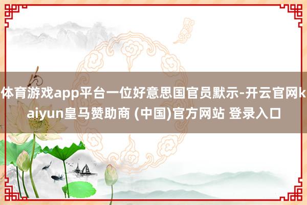 体育游戏app平台一位好意思国官员默示-开云官网kaiyun皇马赞助商 (中国)官方网站 登录入口