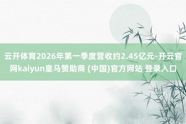 云开体育2026年第一季度营收约2.45亿元-开云官网kaiyun皇马赞助商 (中国)官方网站 登录入口