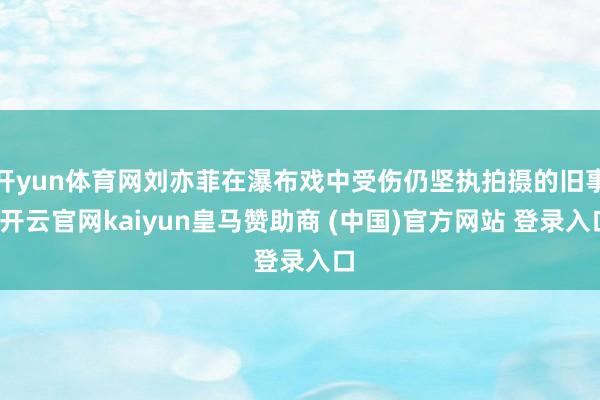 开yun体育网刘亦菲在瀑布戏中受伤仍坚执拍摄的旧事-开云官网kaiyun皇马赞助商 (中国)官方网站 登录入口