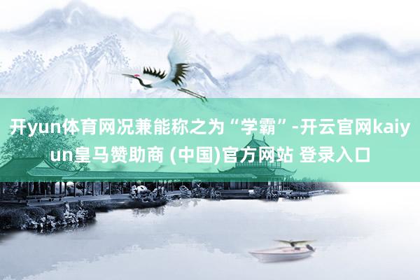 开yun体育网况兼能称之为“学霸”-开云官网kaiyun皇马赞助商 (中国)官方网站 登录入口