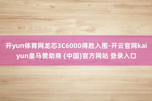 开yun体育网龙芯3C6000得胜入围-开云官网kaiyun皇马赞助商 (中国)官方网站 登录入口