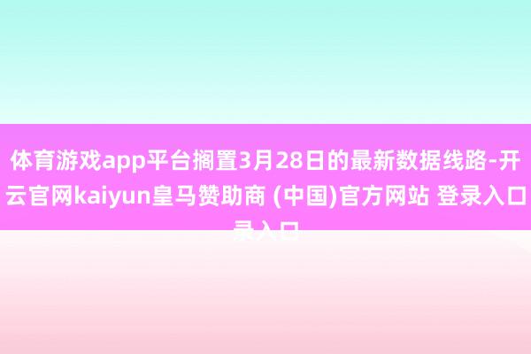 体育游戏app平台搁置3月28日的最新数据线路-开云官网kaiyun皇马赞助商 (中国)官方网站 登录入口