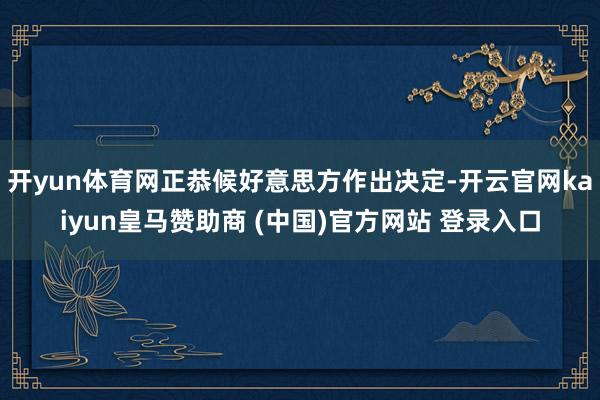 开yun体育网正恭候好意思方作出决定-开云官网kaiyun皇马赞助商 (中国)官方网站 登录入口