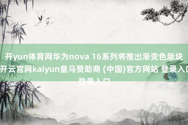 开yun体育网华为nova 16系列将推出渐变色版块-开云官网kaiyun皇马赞助商 (中国)官方网站 登录入口