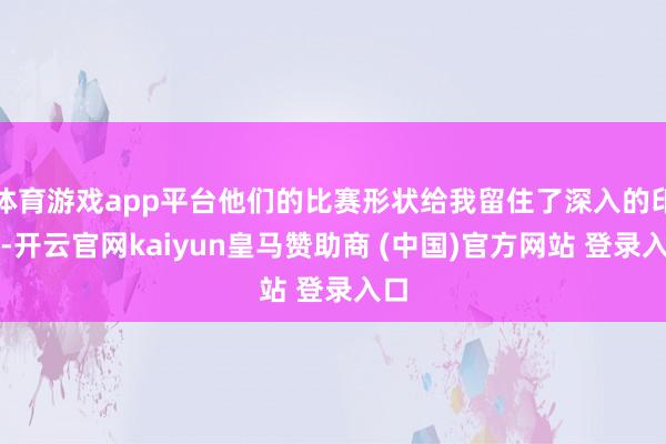 体育游戏app平台他们的比赛形状给我留住了深入的印象-开云官网kaiyun皇马赞助商 (中国)官方网站 登录入口