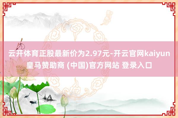 云开体育正股最新价为2.97元-开云官网kaiyun皇马赞助商 (中国)官方网站 登录入口