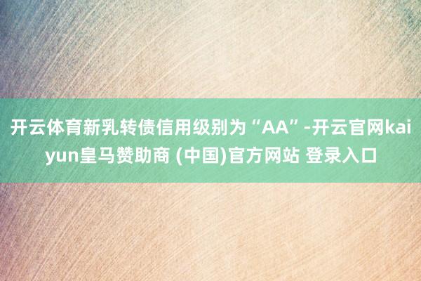 开云体育新乳转债信用级别为“AA”-开云官网kaiyun皇马赞助商 (中国)官方网站 登录入口
