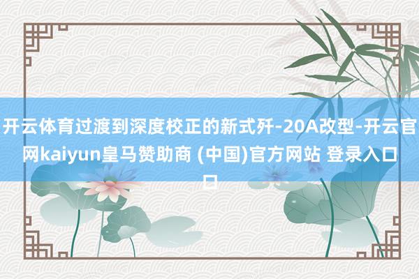开云体育过渡到深度校正的新式歼-20A改型-开云官网kaiyun皇马赞助商 (中国)官方网站 登录入口