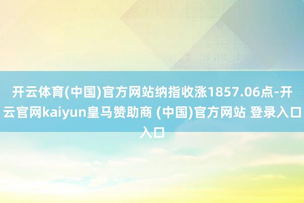 开云体育(中国)官方网站纳指收涨1857.06点-开云官网kaiyun皇马赞助商 (中国)官方网站 登录入口
