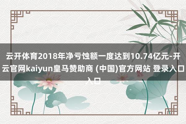 云开体育2018年净亏蚀额一度达到10.74亿元-开云官网kaiyun皇马赞助商 (中国)官方网站 登录入口