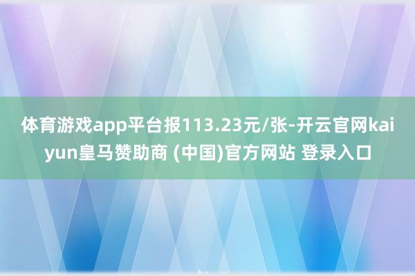 体育游戏app平台报113.23元/张-开云官网kaiyun皇马赞助商 (中国)官方网站 登录入口