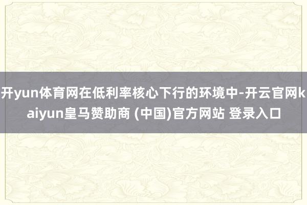 开yun体育网在低利率核心下行的环境中-开云官网kaiyun皇马赞助商 (中国)官方网站 登录入口