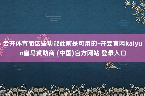 云开体育而这些功能此前是可用的-开云官网kaiyun皇马赞助商 (中国)官方网站 登录入口