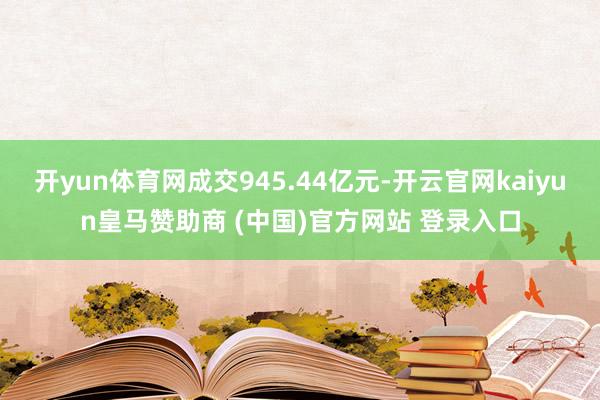 开yun体育网成交945.44亿元-开云官网kaiyun皇马赞助商 (中国)官方网站 登录入口