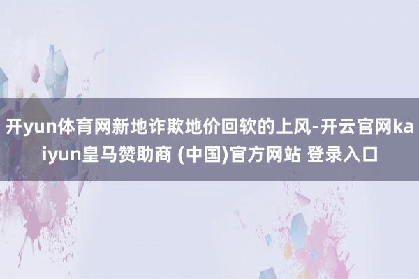 开yun体育网新地诈欺地价回软的上风-开云官网kaiyun皇马赞助商 (中国)官方网站 登录入口