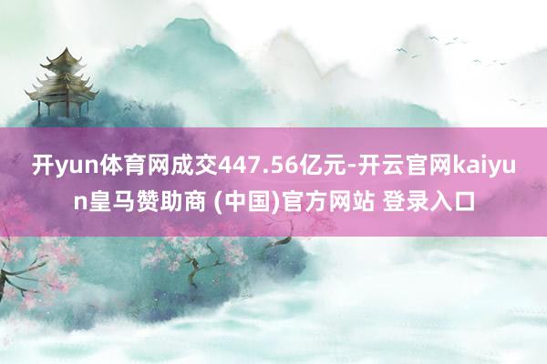 开yun体育网成交447.56亿元-开云官网kaiyun皇马赞助商 (中国)官方网站 登录入口