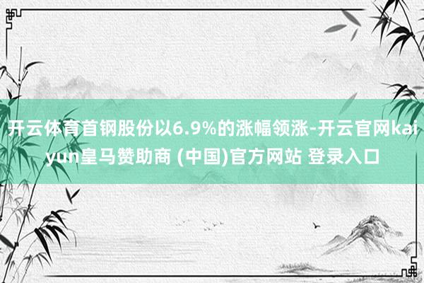 开云体育首钢股份以6.9%的涨幅领涨-开云官网kaiyun皇马赞助商 (中国)官方网站 登录入口