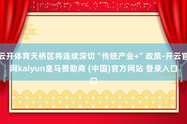 云开体育天桥区将连续深切“传统产业+”政策-开云官网kaiyun皇马赞助商 (中国)官方网站 登录入口