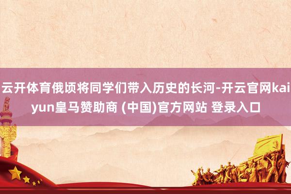 云开体育俄顷将同学们带入历史的长河-开云官网kaiyun皇马赞助商 (中国)官方网站 登录入口