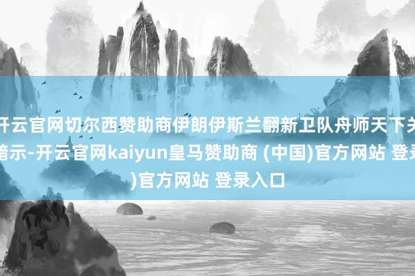 开云官网切尔西赞助商伊朗伊斯兰翻新卫队舟师天下关系部暗示-开云官网kaiyun皇马赞助商 (中国)官方网站 登录入口