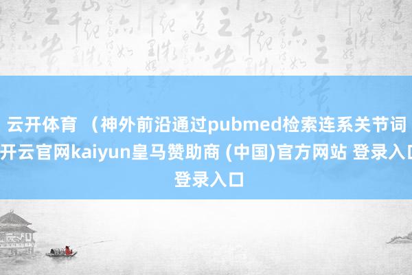 云开体育 （神外前沿通过pubmed检索连系关节词-开云官网kaiyun皇马赞助商 (中国)官方网站 登录入口