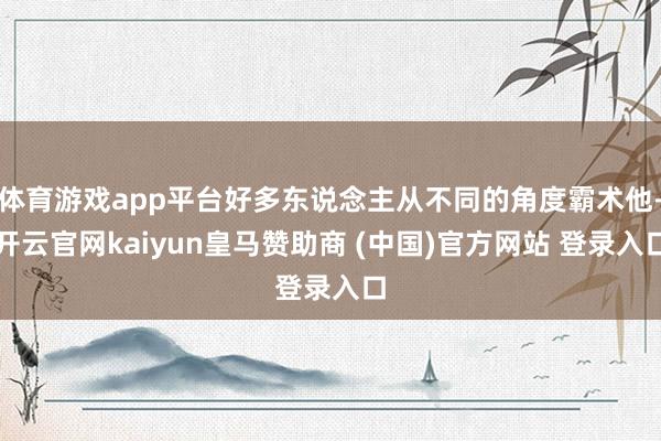 体育游戏app平台好多东说念主从不同的角度霸术他-开云官网kaiyun皇马赞助商 (中国)官方网站 登录入口