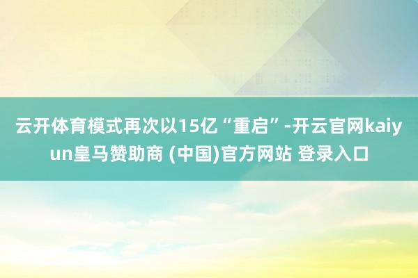 云开体育模式再次以15亿“重启”-开云官网kaiyun皇马赞助商 (中国)官方网站 登录入口