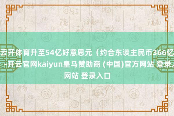 云开体育升至54亿好意思元（约合东谈主民币366亿元）-开云官网kaiyun皇马赞助商 (中国)官方网站 登录入口