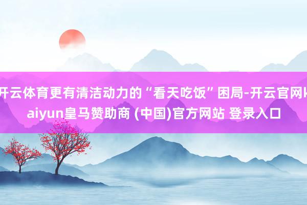开云体育更有清洁动力的“看天吃饭”困局-开云官网kaiyun皇马赞助商 (中国)官方网站 登录入口