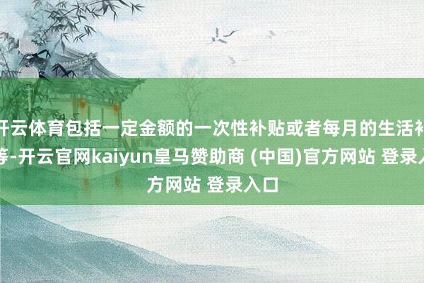 开云体育包括一定金额的一次性补贴或者每月的生活补助等-开云官网kaiyun皇马赞助商 (中国)官方网站 登录入口