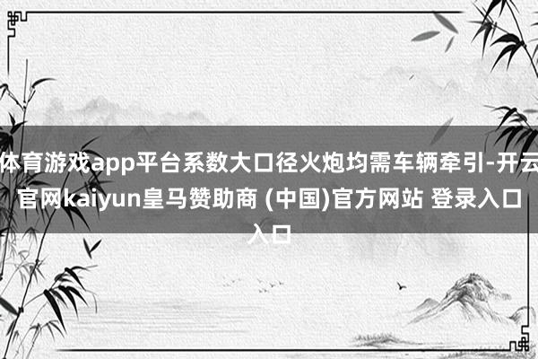 体育游戏app平台系数大口径火炮均需车辆牵引-开云官网kaiyun皇马赞助商 (中国)官方网站 登录入口