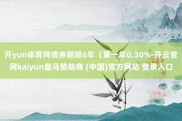 开yun体育网债券期限6年（第一年0.30%-开云官网kaiyun皇马赞助商 (中国)官方网站 登录入口