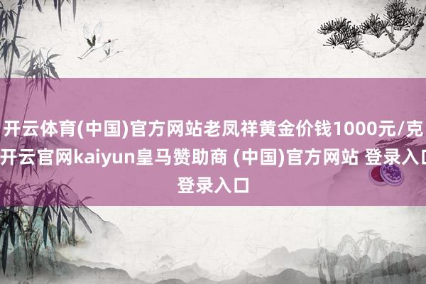 开云体育(中国)官方网站老凤祥黄金价钱1000元/克-开云官网kaiyun皇马赞助商 (中国)官方网站 登录入口