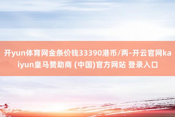 开yun体育网金条价钱33390港币/两-开云官网kaiyun皇马赞助商 (中国)官方网站 登录入口