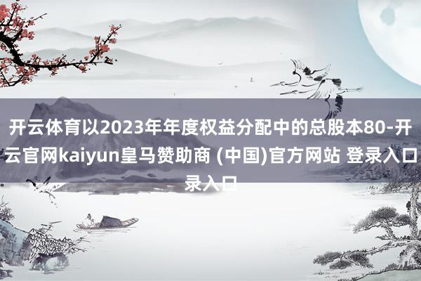 开云体育以2023年年度权益分配中的总股本80-开云官网kaiyun皇马赞助商 (中国)官方网站 登录入口