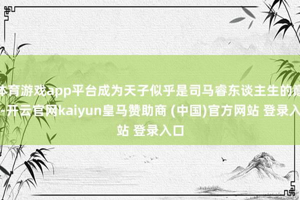 体育游戏app平台成为天子似乎是司马睿东谈主生的巅峰-开云官网kaiyun皇马赞助商 (中国)官方网站 登录入口