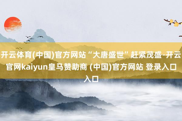 开云体育(中国)官方网站“大唐盛世”赶紧茂盛-开云官网kaiyun皇马赞助商 (中国)官方网站 登录入口