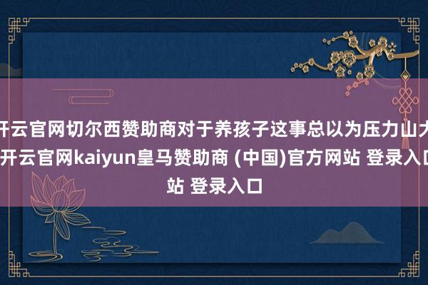 开云官网切尔西赞助商对于养孩子这事总以为压力山大-开云官网kaiyun皇马赞助商 (中国)官方网站 登录入口